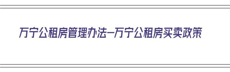 万宁公租房管理办法-万宁公租房买卖政策（万宁市公租房条件）