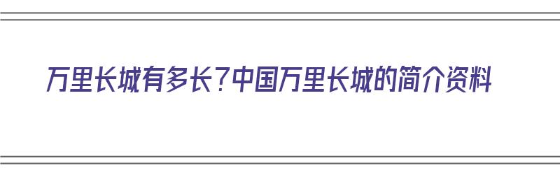 万里长城有多长？中国万里长城的简介资料（万里长城具体有多长?）