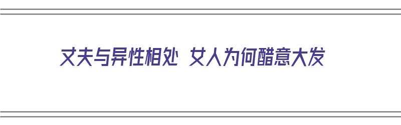 丈夫与异性相处 女人为何醋意大发（丈夫和异性频繁联系却说正常交往）