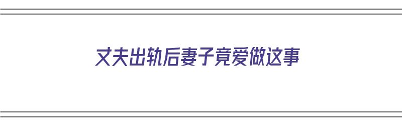 丈夫出轨后妻子竟爱做这事（丈夫出轨后妻子竟爱做这事怎么办）