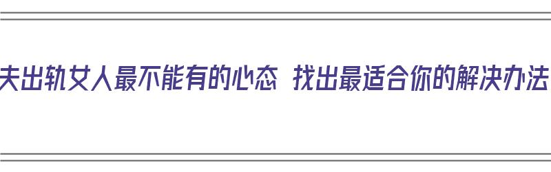 丈夫出轨女人最不能有的心态 找出最适合你的解决办法（丈夫出轨女人怎么办）