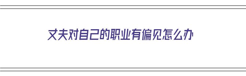 丈夫对自己的职业有偏见怎么办（丈夫对自己的职业有偏见怎么办呢）