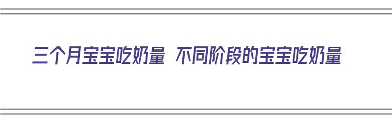 三个月宝宝吃奶量 不同阶段的宝宝吃奶量（三个月宝宝吃奶量 不同阶段的宝宝吃奶量一样吗）