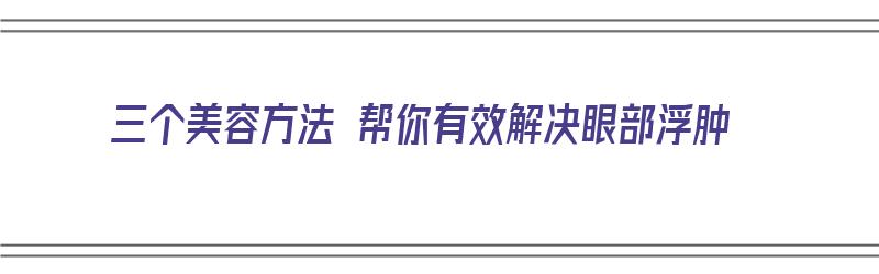 三个美容方法 帮你有效解决眼部浮肿（三个美容方法 帮你有效解决眼部浮肿问题）