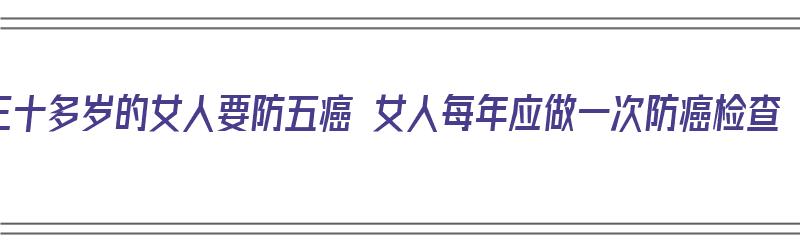 三十多岁的女人要防五癌 女人每年应做一次防癌检查（35岁以上女人多久做一次防癌筛查）