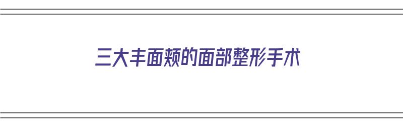 三大丰面颊的面部整形手术（丰面颊手术信当代整形优）