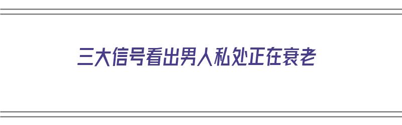 三大信号看出男人私处正在衰老（三大信号看出男人私处正在衰老怎么办）