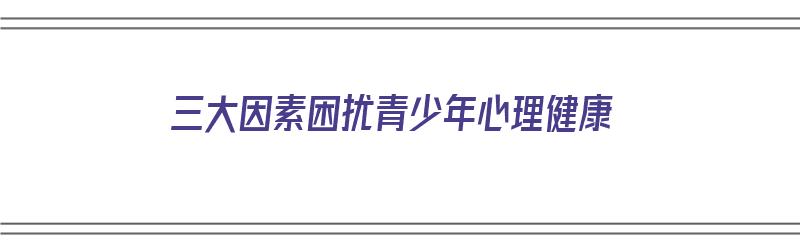 三大因素困扰青少年心理健康（三大因素困扰青少年心理健康问题）