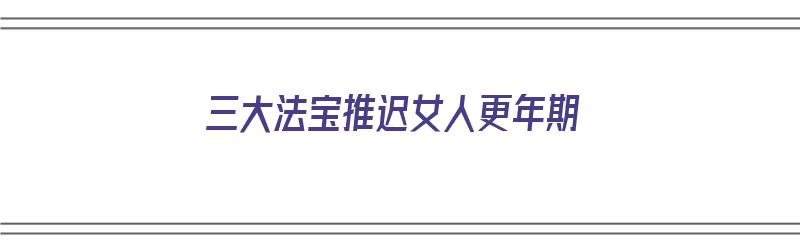 三大法宝推迟女人更年期（推迟女性更年期的方法）