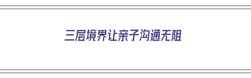 三层境界让亲子沟通无阻（三层境界让亲子沟通无阻力的句子）