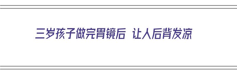 三岁孩子做完胃镜后 让人后背发凉（三岁孩子做完胃镜后 让人后背发凉正常吗）