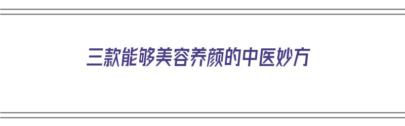 三款能够美容养颜的中医妙方（三款能够美容养颜的中医妙方有哪些）