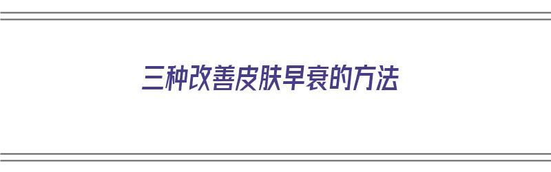 三种改善皮肤早衰的方法（三种改善皮肤早衰的方法是什么）