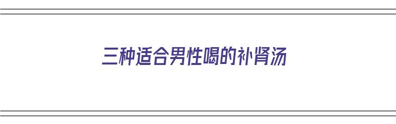 三种适合男性喝的补肾汤（三种适合男性喝的补肾汤有哪些）