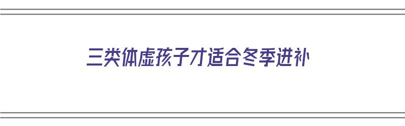 三类体虚孩子才适合冬季进补（三类体虚孩子才适合冬季进补吗）