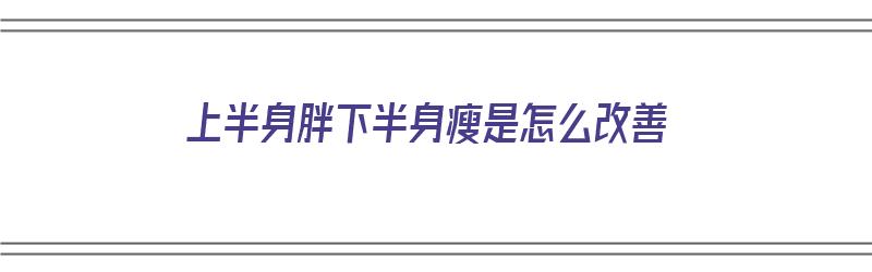 上半身胖下半身瘦是怎么改善（上半身胖下半身瘦是怎么改善的）