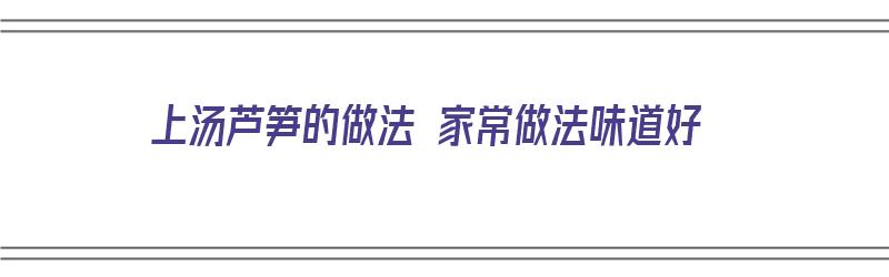 上汤芦笋的做法 家常做法味道好（上汤芦笋的做法 家常做法味道好吃吗）