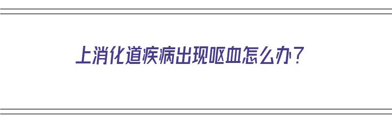 上消化道疾病出现呕血怎么办？（上消化道疾病出现呕血怎么办呢）