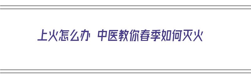 上火怎么办 中医教你春季如何灭火（上火中医怎么讲）