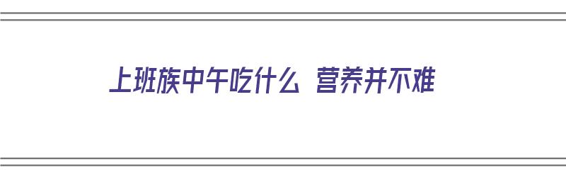 上班族中午吃什么 营养并不难（上班族中午吃什么 营养并不难吃）