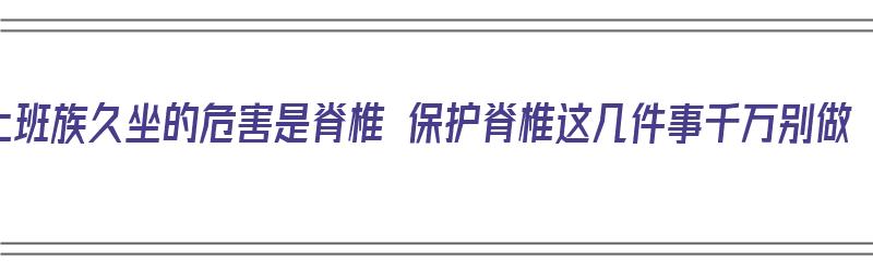 上班族久坐的危害是脊椎 保护脊椎这几件事千万别做（上班族久坐的危害越来越多）