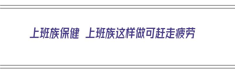 上班族保健 上班族这样做可赶走疲劳（上班族如何保养身体）