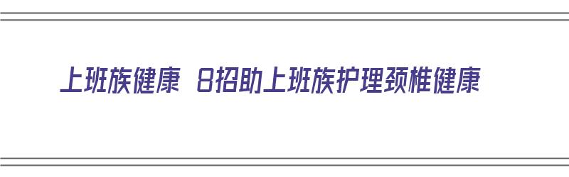 上班族健康 8招助上班族护理颈椎健康（上班族如何保护颈椎）