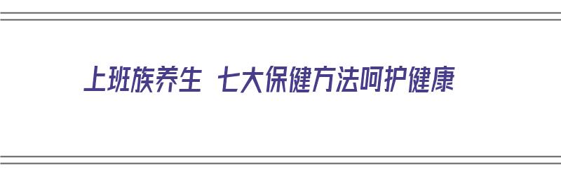 上班族养生 七大保健方法呵护健康（上班族养生 七大保健方法呵护健康是什么）