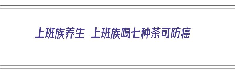 上班族养生 上班族喝七种茶可防癌（适合上班喝的养生茶）