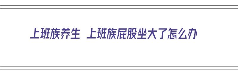 上班族养生 上班族屁股坐大了怎么办（上班坐的屁股疼）