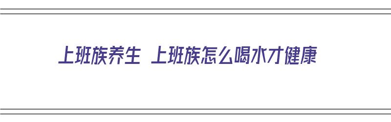 上班族养生 上班族怎么喝水才健康（上班族该怎样养生）