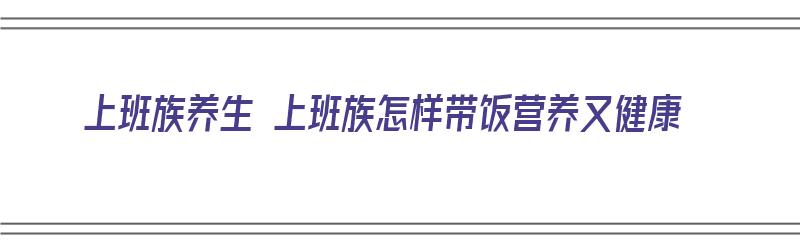 上班族养生 上班族怎样带饭营养又健康（上班族怎么带饭比较健康）