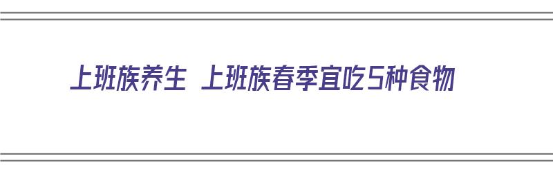 上班族养生 上班族春季宜吃5种食物（上班族适合吃什么保健品）