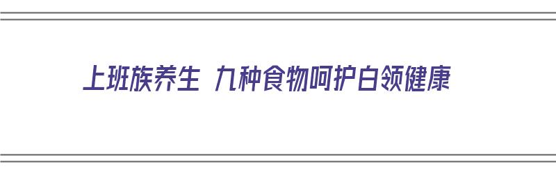 上班族养生 九种食物呵护白领健康（上班族养生方式有哪些）