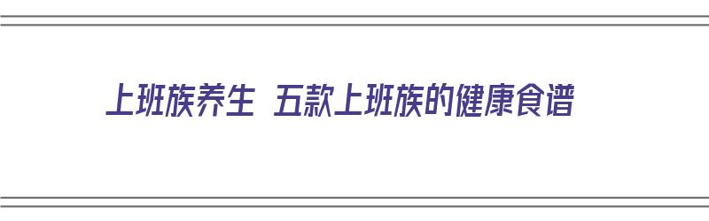 上班族养生 五款上班族的健康食谱（上班族健康食谱大全及做法）