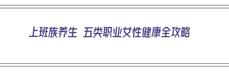 上班族养生 五类职业女性健康全攻略（上班族的养生经）