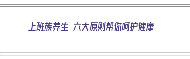 上班族养生 六大原则帮你呵护健康（上班族养生 六大原则帮你呵护健康是什么）