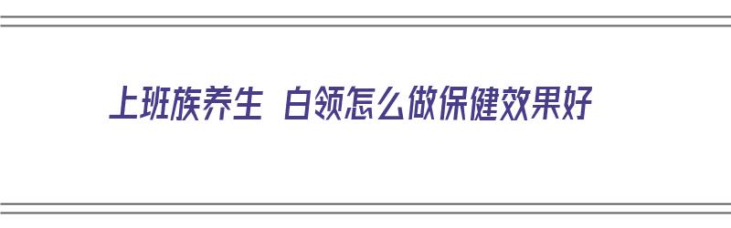 上班族养生 白领怎么做保健效果好（上班族养生 白领怎么做保健效果好呢）