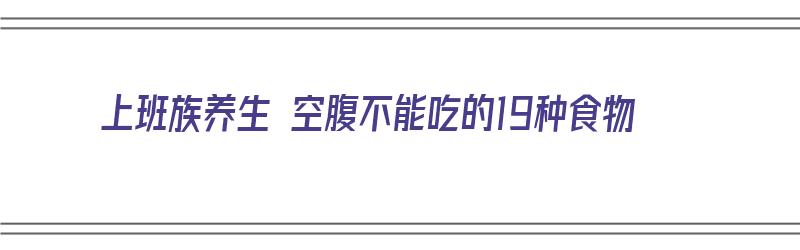 上班族养生 空腹不能吃的19种食物（上班族养生 空腹不能吃的19种食物有哪些）