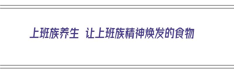 上班族养生 让上班族精神焕发的食物（上班族的养生之道）