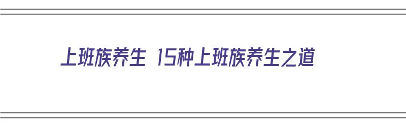 上班族养生 15种上班族养生之道（上班族的养生之道）