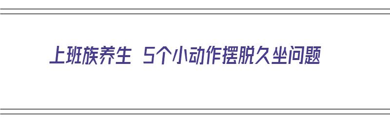 上班族养生 5个小动作摆脱久坐问题（上班族如何养生）