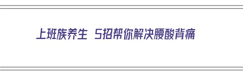 上班族养生 5招帮你解决腰酸背痛（上班族腰酸背痛怎么运动）