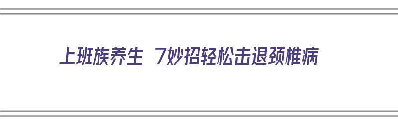 上班族养生 7妙招轻松击退颈椎病（上班族怎么缓解颈椎病）