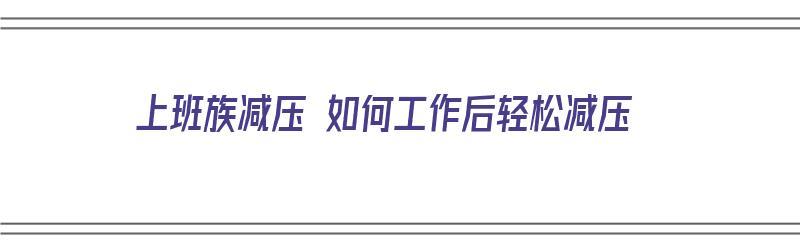 上班族减压 如何工作后轻松减压（上班族减压 如何工作后轻松减压呢）