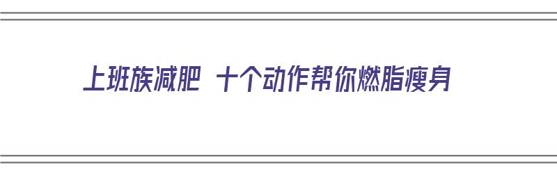 上班族减肥 十个动作帮你燃脂瘦身（上班族减肥 十个动作帮你燃脂瘦身视频）