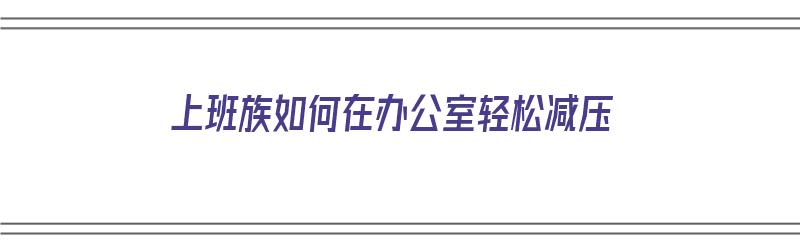 上班族如何在办公室轻松减压（上班族如何在办公室轻松减压呢）