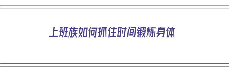 上班族如何抓住时间锻炼身体（上班族如何抓住时间锻炼身体呢）