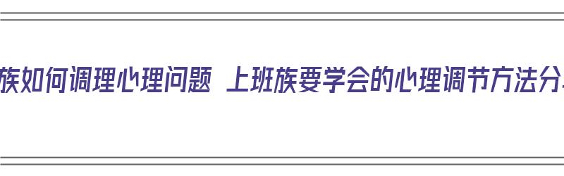 上班族如何调理心理问题 上班族要学会的心理调节方法分享（上班族如何调节自己的心态）