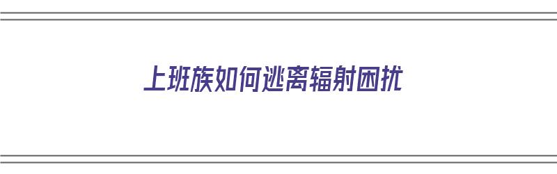 上班族如何逃离辐射困扰（上班族怎么防辐射）